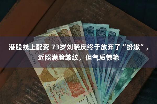 港股线上配资 73岁刘晓庆终于放弃了“扮嫩”，近照满脸皱纹，但气质惊艳