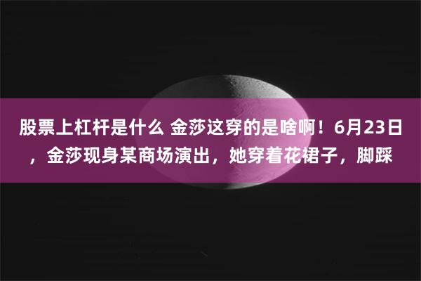 股票上杠杆是什么 金莎这穿的是啥啊！6月23日，金莎现身某商场演出，她穿着花裙子，脚踩