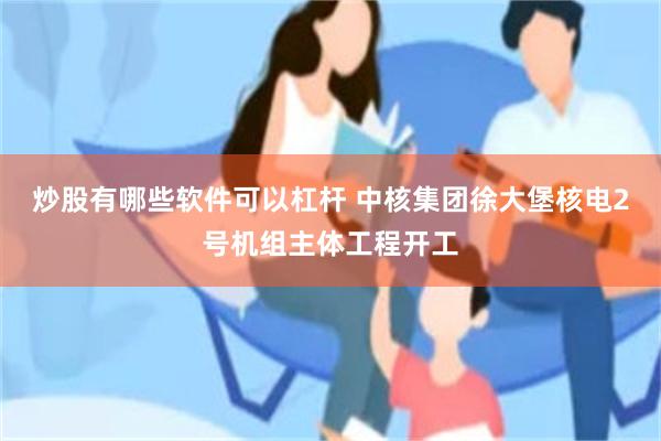 炒股有哪些软件可以杠杆 中核集团徐大堡核电2号机组主体工程开工