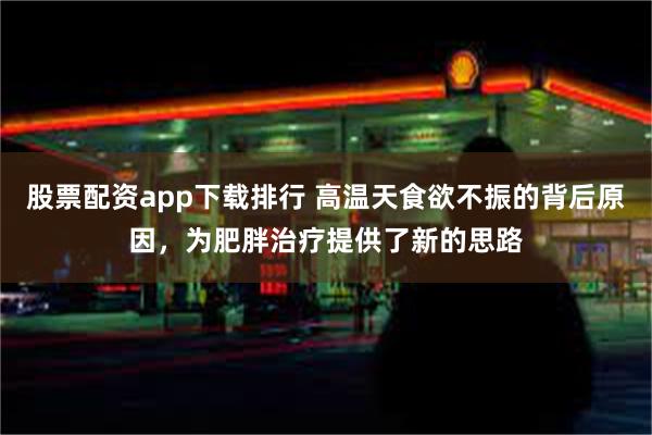 股票配资app下载排行 高温天食欲不振的背后原因，为肥胖治疗提供了新的思路