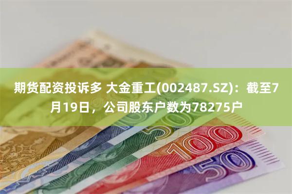 期货配资投诉多 大金重工(002487.SZ)：截至7月19日，公司股东户数为78275户