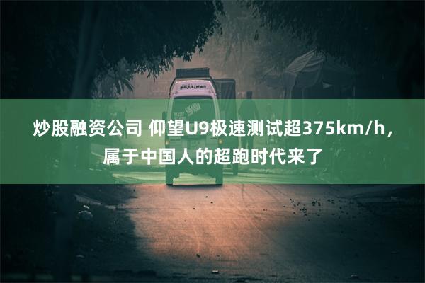 炒股融资公司 仰望U9极速测试超375km/h，属于中国人的超跑时代来了