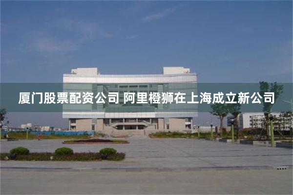 厦门股票配资公司 阿里橙狮在上海成立新公司