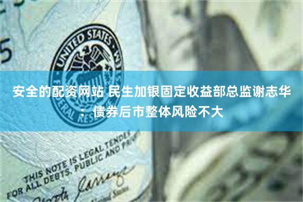 安全的配资网站 民生加银固定收益部总监谢志华：债券后市整体风险不大