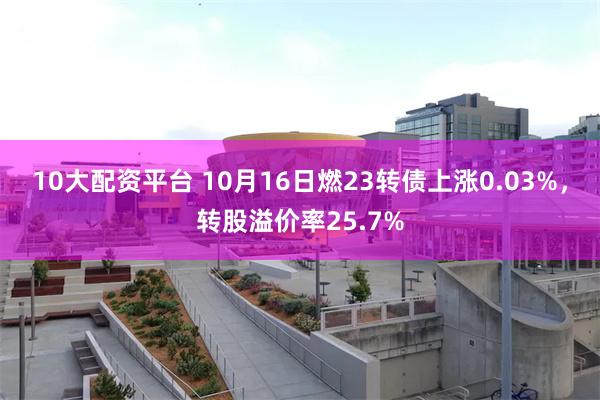 10大配资平台 10月16日燃23转债上涨0.03%，转股溢价率25.7%