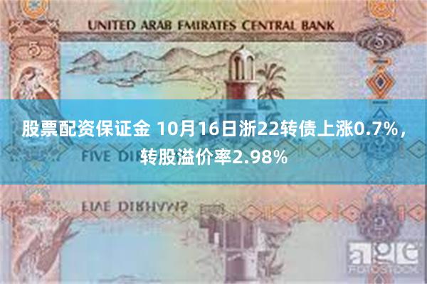 股票配资保证金 10月16日浙22转债上涨0.7%，转股溢价率2.98%