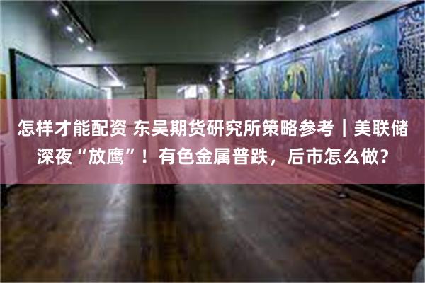 怎样才能配资 东吴期货研究所策略参考｜美联储深夜“放鹰”！有色金属普跌，后市怎么做？