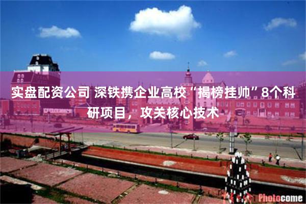 实盘配资公司 深铁携企业高校“揭榜挂帅”8个科研项目，攻关核心技术