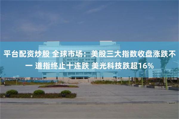 平台配资炒股 全球市场：美股三大指数收盘涨跌不一 道指终止十连跌 美光科技跌超16%