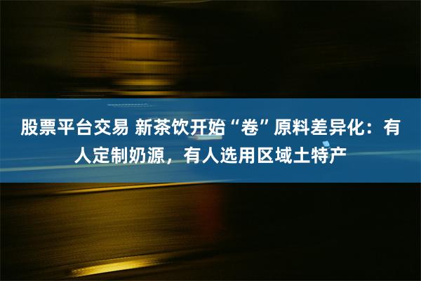 股票平台交易 新茶饮开始“卷”原料差异化：有人定制奶源，有人选用区域土特产