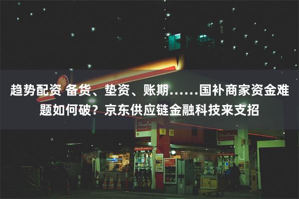 趋势配资 备货、垫资、账期……国补商家资金难题如何破？京东供应链金融科技来支招