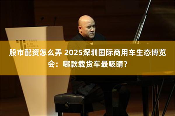 股市配资怎么弄 2025深圳国际商用车生态博览会：哪款载货车最吸睛？