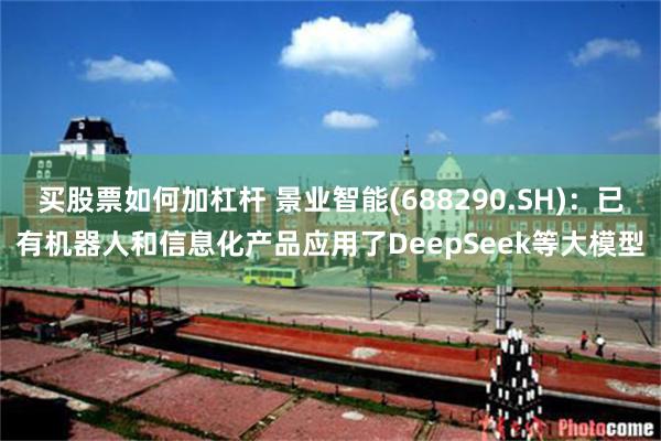 买股票如何加杠杆 景业智能(688290.SH)：已有机器人和信息化产品应用了DeepSeek等大模型